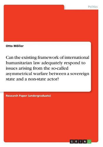 Can the Existing Framework of International Humanitarian Law Adequately Respond to Issues Arising from the So-Called Asymmetrical Warfare Between a Sovereign State and a Non-State Actor?