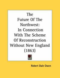 Cover image for The Future of the Northwest: In Connection with the Scheme of Reconstruction Without New England (1863)