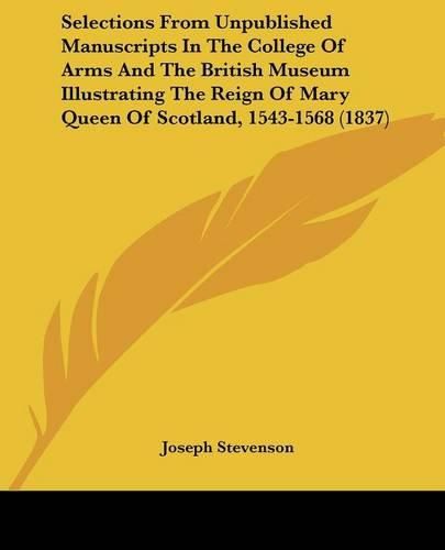 Cover image for Selections From Unpublished Manuscripts In The College Of Arms And The British Museum Illustrating The Reign Of Mary Queen Of Scotland, 1543-1568 (1837)