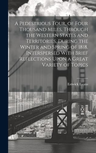 Cover image for A Pedestrious Tour, of Four Thousand Miles, Through the Western States and Territories, During the Winter and Spring of 1818. Interspersed With Brief Reflections Upon a Great Variety of Topics