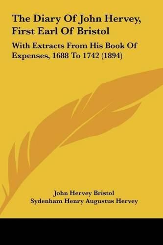 The Diary of John Hervey, First Earl of Bristol the Diary of John Hervey, First Earl of Bristol: With Extracts from His Book of Expenses, 1688 to 1742 (1894)with Extracts from His Book of Expenses, 1688 to 1742 (1894)