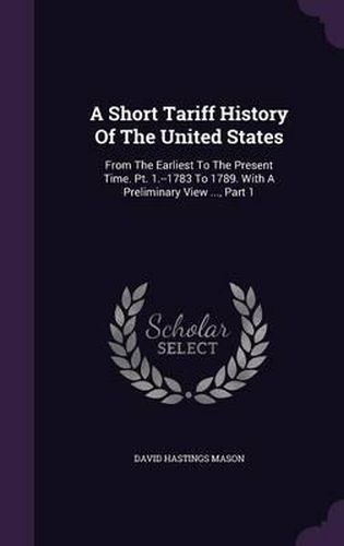 A Short Tariff History of the United States: From the Earliest to the Present Time. PT. 1.--1783 to 1789. with a Preliminary View ..., Part 1