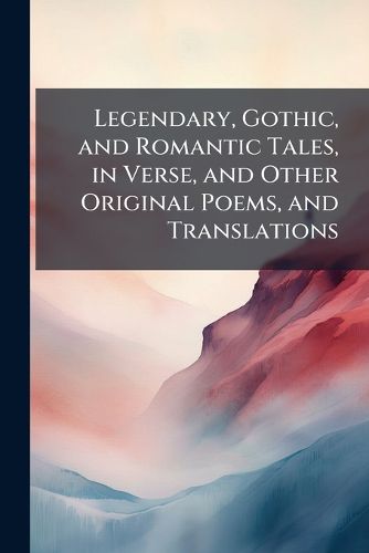 Cover image for Legendary, Gothic, and Romantic Tales, in Verse, and Other Original Poems, and Translations
