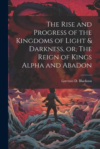 Cover image for The Rise and Progress of the Kingdoms of Light & Darkness, or, The Reign of Kings Alpha and Abadon