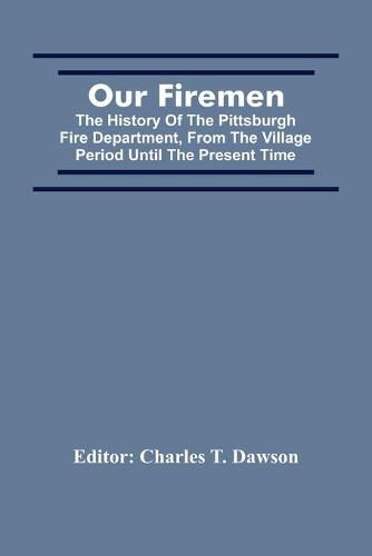 Our Firemen: The History Of The Pittsburgh Fire Department, From The Village Period Until The Present Time