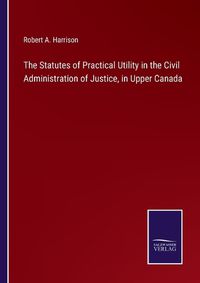 Cover image for The Statutes of Practical Utility in the Civil Administration of Justice, in Upper Canada