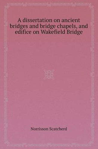 Cover image for A Dissertation on Ancient Bridges and Bridge Chapels, and Edifice on Wakefield Bridge