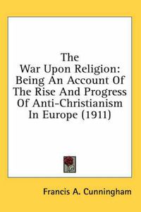 Cover image for The War Upon Religion: Being an Account of the Rise and Progress of Anti-Christianism in Europe (1911)