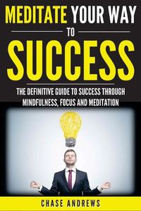 Cover image for Meditate Your Way to Success: The Definitive Guide to Mindfulness, Focus and Meditation: How Meditation is an Integral Part of Success and Why You Should Get Started Now