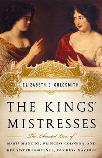 Cover image for The Kings' Mistresses: The Liberated Lives of Marie Mancini, Princess Colonna, and Her Sister Hortense, Duchess Mazarin