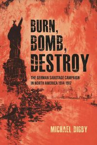 Cover image for Burn, Bomb, Destroy: The Sabotage Campaign of the German Secret Services in North America 1914-1918