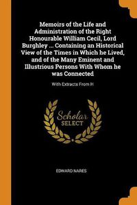 Cover image for Memoirs of the Life and Administration of the Right Honourable William Cecil, Lord Burghley ... Containing an Historical View of the Times in Which He Lived, and of the Many Eminent and Illustrious Persons with Whom He Was Connected