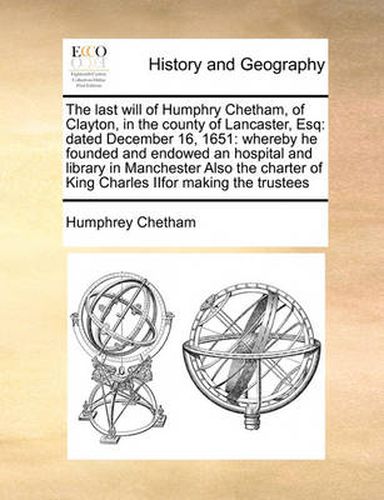 Cover image for The Last Will of Humphry Chetham, of Clayton, in the County of Lancaster, Esq: Dated December 16, 1651: Whereby He Founded and Endowed an Hospital and Library in Manchester Also the Charter of King Charles Iifor Making the Trustees