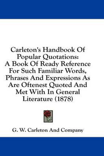 Carleton's Handbook of Popular Quotations: A Book of Ready Reference for Such Familiar Words, Phrases and Expressions as Are Oftenest Quoted and Met with in General Literature (1878)