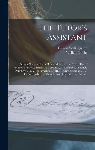 The Tutor's Assistant [microform]: Being a Compendium of Practical Arithmetic, for the Use of Schools or Private Students: Containing, I. Arithmetic in Whole Numbers ... II. Vulgar Fractions ... III. Decimal Fractions ... IV. Duodecimals ... V....