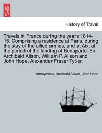 Cover image for Travels in France During the Years 1814-15. Comprising a Residence at Paris, During the Stay of the Allied Armies, and at AIX, at the Period of the Landing of Bonaparte. Sir Archibald Alison, William P. Alison and John Hope, ... Vol. I