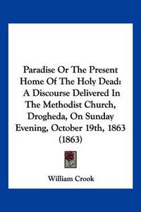 Cover image for Paradise or the Present Home of the Holy Dead: A Discourse Delivered in the Methodist Church, Drogheda, on Sunday Evening, October 19th, 1863 (1863)