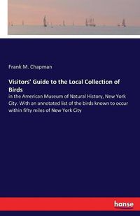 Cover image for Visitors' Guide to the Local Collection of Birds: in the American Museum of Natural History, New York City. With an annotated list of the birds known to occur within fifty miles of New York City