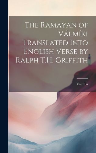 The Ramayan of Valmiki Translated Into English Verse by Ralph T.H. Griffith