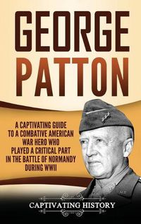 Cover image for George Patton: A Captivating Guide to a Combative American War Hero Who Played a Critical Part in the Battle of Normandy During WWII