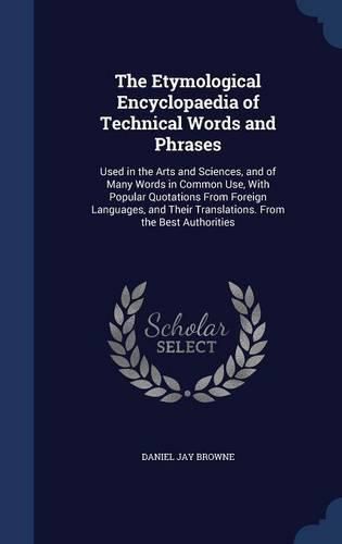 Cover image for The Etymological Encyclopaedia of Technical Words and Phrases: Used in the Arts and Sciences, and of Many Words in Common Use, with Popular Quotations from Foreign Languages, and Their Translations. from the Best Authorities