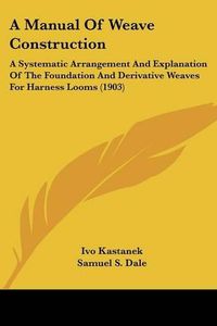 Cover image for A Manual of Weave Construction: A Systematic Arrangement and Explanation of the Foundation and Derivative Weaves for Harness Looms (1903)