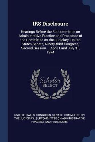 Cover image for IRS Disclosure: Hearings Before the Subcommittee on Administrative Practice and Procedure of the Committee on the Judiciary, United States Senate, Ninety-Third Congress, Second Session ... April 1 and July 31, 1974