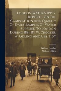 Cover image for London Water Supply. Report ... On The Composition And Quality Of Daily Samples Of Water Supplied To London During 1881, By W. Crookes, W. Odling And C.m. Tidy