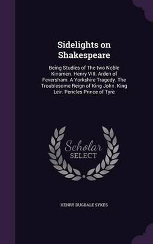 Sidelights on Shakespeare: Being Studies of the Two Noble Kinsmen. Henry VIII. Arden of Feversham. a Yorkshire Tragedy. the Troublesome Reign of King John. King Leir. Pericles Prince of Tyre