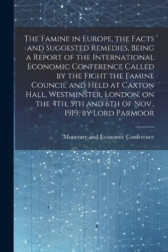 Cover image for The Famine in Europe, the Facts and Suggested Remedies, Being a Report of the International Economic Conference Called by the Fight the Famine Council and Held at Caxton Hall, Westminster, London, on the 4th, 5th and 6th of Nov., 1919, by Lord Parmoor