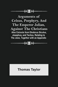 Cover image for Arguments of Celsus, Porphyry, and the Emperor Julian, Against the Christians; Also Extracts from Diodorus Siculus, Josephus, and Tacitus, Relating to the Jews, Together with an Appendix