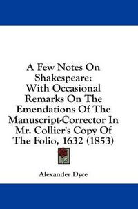 Cover image for A Few Notes On Shakespeare: With Occasional Remarks On The Emendations Of The Manuscript-Corrector In Mr. Collier's Copy Of The Folio, 1632 (1853)