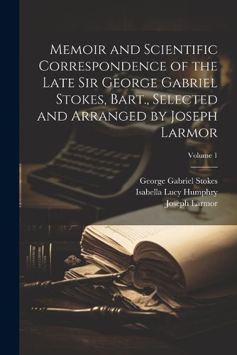 Memoir and Scientific Correspondence of the Late Sir George Gabriel Stokes, Bart., Selected and Arranged by Joseph Larmor; Volume 1