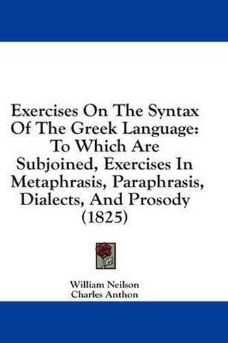 Cover image for Exercises on the Syntax of the Greek Language: To Which Are Subjoined, Exercises in Metaphrasis, Paraphrasis, Dialects, and Prosody (1825)