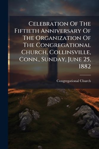 Cover image for Celebration of the Fiftieth Anniversary of the Organization of the Congregational Church, Collinsville, Conn., Sunday, June 25, 1882...