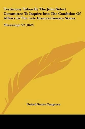 Cover image for Testimony Taken by the Joint Select Committee to Inquire Into the Condition of Affairs in the Late Insurrectionary States: Mississippi V2 (1872)