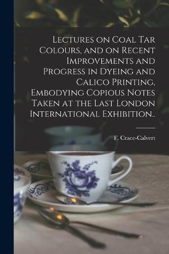 Cover image for Lectures on Coal Tar Colours, and on Recent Improvements and Progress in Dyeing and Calico Printing, Embodying Copious Notes Taken at the Last London International Exhibition..