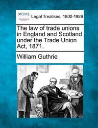 Cover image for The Law of Trade Unions in England and Scotland Under the Trade Union ACT, 1871.