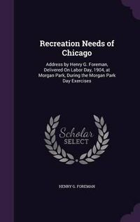 Cover image for Recreation Needs of Chicago: Address by Henry G. Foreman, Delivered on Labor Day, 1904, at Morgan Park, During the Morgan Park Day Exercises