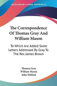 Cover image for The Correspondence of Thomas Gray and William Mason: To Which Are Added Some Letters Addressed by Gray to the REV. James Brown