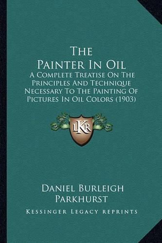 Cover image for The Painter in Oil: A Complete Treatise on the Principles and Technique Necessary to the Painting of Pictures in Oil Colors (1903)