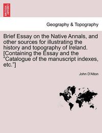 Cover image for Brief Essay on the Native Annals, and Other Sources for Illustrating the History and Topography of Ireland. [containing the Essay and the Catalogue of the Manuscript Indexes, Etc.]