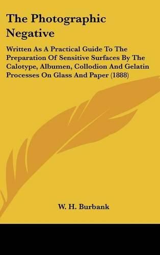 Cover image for The Photographic Negative: Written as a Practical Guide to the Preparation of Sensitive Surfaces by the Calotype, Albumen, Collodion and Gelatin Processes on Glass and Paper (1888)