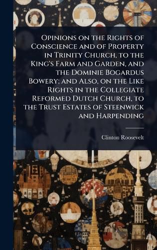 Cover image for Opinions on the Rights of Conscience and of Property in Trinity Church, to the King's Farm and Garden, and the Dominie Bogardus Bowery; and Also, on the Like Rights in the Collegiate Reformed Dutch Church, to the Trust Estates of Steenwick and Harpending