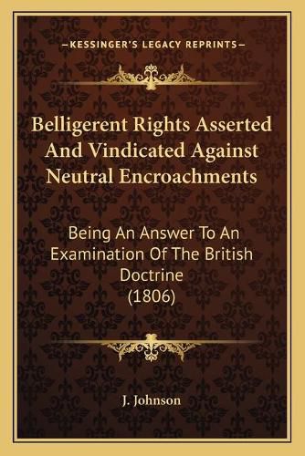 Cover image for Belligerent Rights Asserted and Vindicated Against Neutral Encroachments: Being an Answer to an Examination of the British Doctrine (1806)