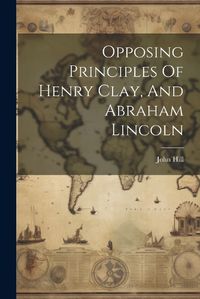 Cover image for Opposing Principles Of Henry Clay, And Abraham Lincoln