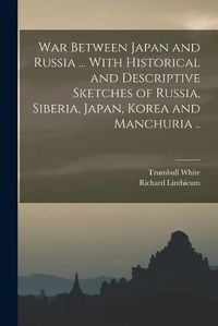 Cover image for War Between Japan and Russia ... With Historical and Descriptive Sketches of Russia, Siberia, Japan, Korea and Manchuria ..