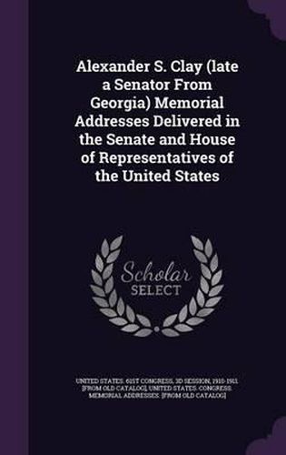 Alexander S. Clay (Late a Senator from Georgia) Memorial Addresses Delivered in the Senate and House of Representatives of the United States