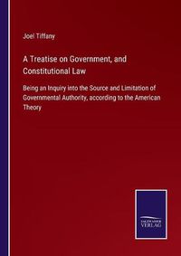 Cover image for A Treatise on Government, and Constitutional Law: Being an Inquiry into the Source and Limitation of Governmental Authority, according to the American Theory