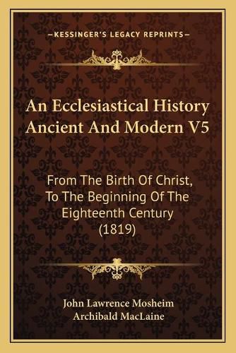 An Ecclesiastical History Ancient and Modern V5: From the Birth of Christ, to the Beginning of the Eighteenth Century (1819)